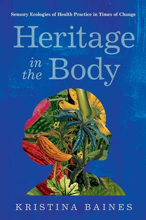 Heritage in the Body: Sensory Ecologies of Health Practice in Times of Change de Kristina Baines