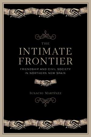 The Intimate Frontier: Friendship and Civil Society in Northern New Spain de Ignacio Martínez