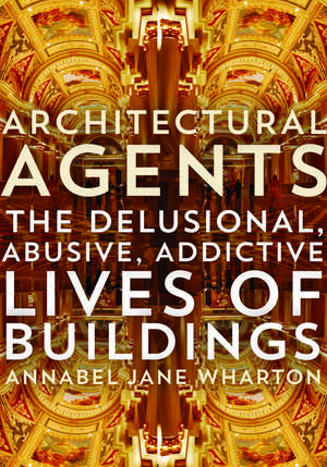 Architectural Agents: The Delusional, Abusive, Addictive Lives of Buildings de Annabel Jane Wharton