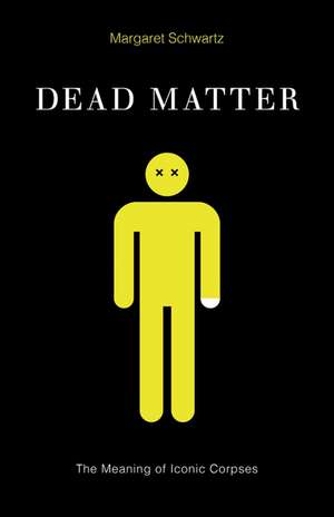 Dead Matter: The Meaning of Iconic Corpses de Margaret Schwartz