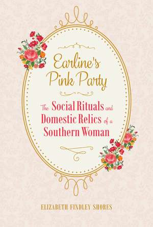 Earline's Pink Party: The Social Rituals and Domestic Relics of a Southern Woman de Elizabeth Findley Shores