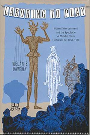 Laboring to Play: Home Entertainment and the Spectacle of Middle-Class Cultural Life, 1850-1920 de Melanie Dawson