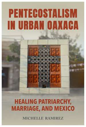 Pentecostalism in Urban Oaxaca: Healing Patriarchy, Marriage, and Mexico de Michelle Ramirez