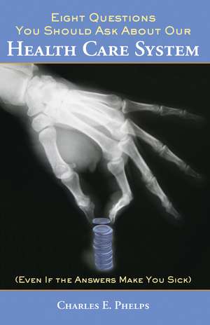 Eight Questions You Should Ask About Our Health Care System (Even if the Answers Make You Sick) de Charles E. Phelps