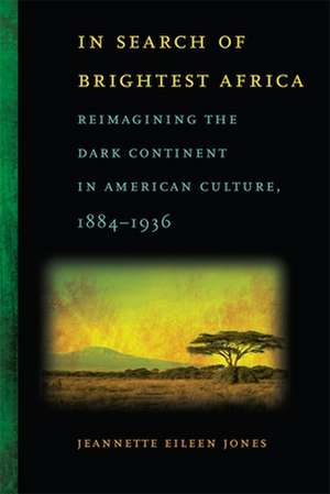 In Search of Brightest Africa: Reimagining the Dark Continent in American Culture, 1884-1936 de Jeannette Eileen Jones