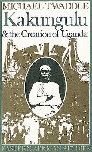 Kakungulu and the Creation of Uganda, 1868–1928 de Michael Twaddle