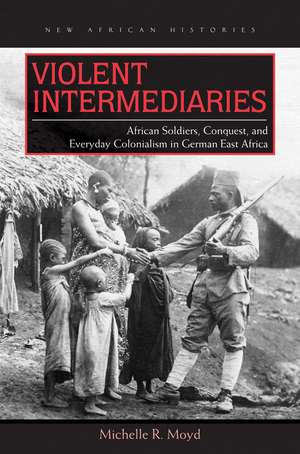 Violent Intermediaries: African Soldiers, Conquest, and Everyday Colonialism in German East Africa de Michelle R. Moyd