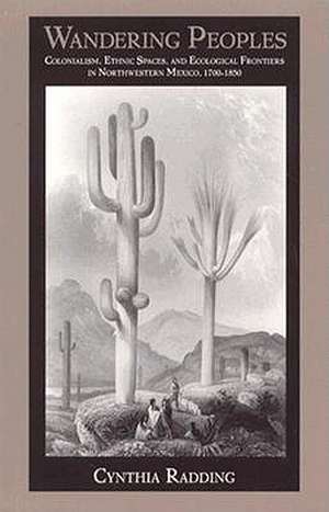 Wandering Peoples – Colonialism, Ethnic Spaces, and Ecological Frontiers in Northwestern Mexico, 1700–1850 de Cynthia Radding