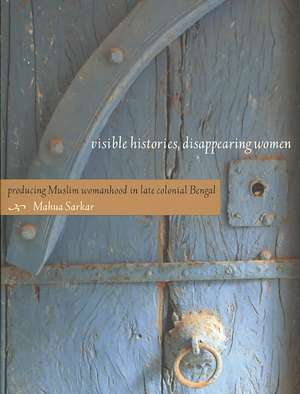 Visible Histories, Disappearing Women – Producing Muslim Womanhood in Late Colonial Bengal de Mahua Sarkar