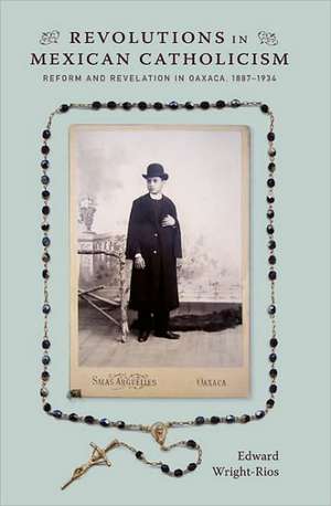 Revolutions in Mexican Catholicism – Reform and Revelation in Oaxaca, 1887–1934 de Edward Wright–rios