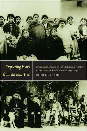 Expecting Pears from an Elm Tree – Franciscan Missions on the Chiriguano Frontier in the Heart of South America, 1830–1949 de Erick D. Langer