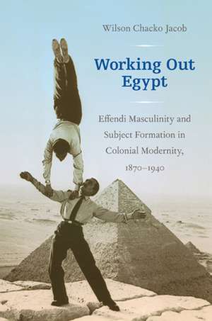 Working Out Egypt – Effendi Masculinity and Subject Formation in Colonial Modernity, 1870–1940 de Wilson Chacko Jacob