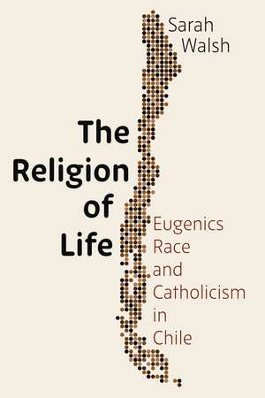 The Religion of Life: Eugenics, Race, and Catholicism in Chile de Sarah Walsh