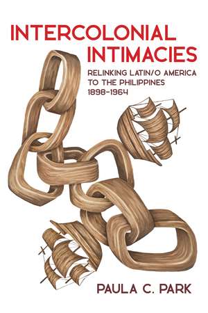 Intercolonial Intimacies: Relinking Latin/o America to the Philippines, 1898-1964 de Paula C. Park