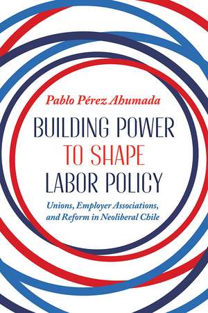 Building Power to Shape Labor Policy: Unions, Employer Associations, and Reform in Neoliberal Chile de Pablo Perez Ahumada