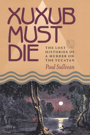 Xuxub Must Die: The Lost Histories of a Murder on the Yucatan de Paul Sullivan