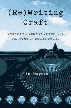 (Re)Writing Craft: Composition, Creative Writing, and the Future of English Studies de Tim Mayers