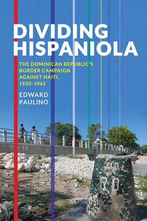 Dividing Hispaniola: The Dominican Republic's Border Campaign against Haiti, 1930-1961 de Edward Paulino