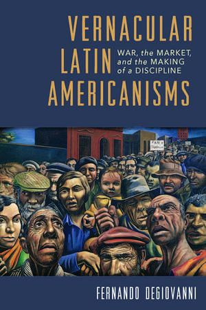 Vernacular Latin Americanisms: War, the Market, and the Making of a Discipline de Fernando Degiovanni