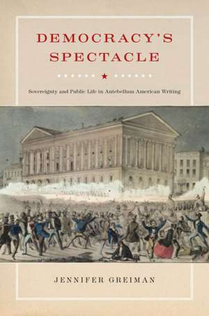 Democracy`s Spectacle – Sovereignty and Public Life in Antebellum American Writing de Jennifer Greiman