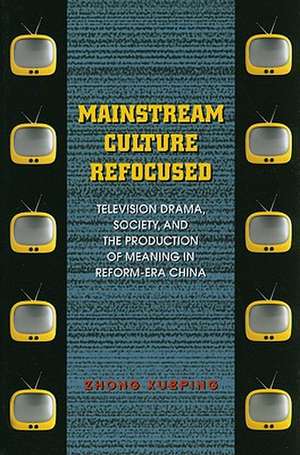 Mainstream Culture Refocused: Television Drama, Society, and the Production of Meaning in Reform-Era China de Zhong Xueping