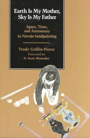 Earth Is My Mother, Sky Is My Father: Space, Time, and Astronomy in Navajo Sandpainting de Trudy Griffin-Pierce