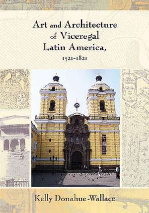 Art and Architecture of Viceregal Latin America, 1521-1821 de Kelly Donahue-Wallace