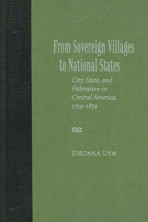 From Sovereign Villages to National States: City, State, and Federation in Central America, 1759-1839 de Jordana Dym