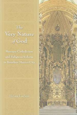 The Very Nature of God: Baroque Catholicism and Religious Reform in Bourbon Mexico City de Brian R. Larkin