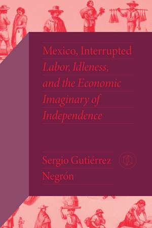 Mexico, Interrupted: Labor, Idleness, and the Economic Imaginary of Independence de Sergio Gutiérrez Negrón