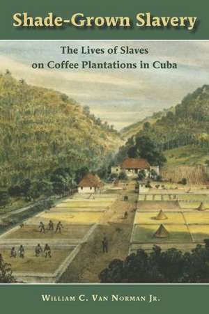 Shade Grown Slavery: The Lives of Slaves on Coffee Plantations in Cuba de William C. Van Norman