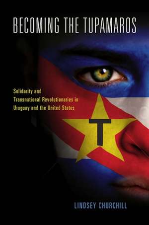 Becoming the Tupamaros: Solidarity and Transnational Revolutionaries in Uruguay and the United States de Lindsey Churchill