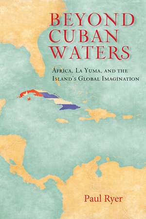 Beyond Cuban Waters: Africa, La Yuma, and the Island's Global Imagination de Paul Ryer