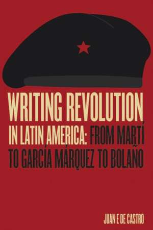 Writing Revolution in Latin America: From Martí to García Márquez to Bolaño de Juan de Castro