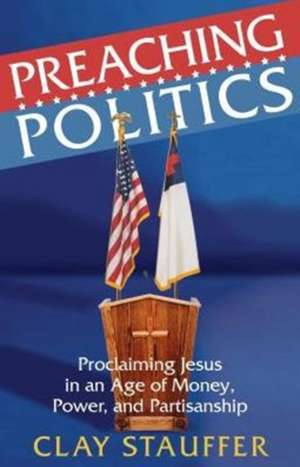 Preaching Politics: Proclaiming Jesus in an Age of Money, Power, and Partisanship de Clay Stauffer