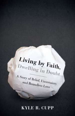 Living by Faith, Dwelling in Doubt: A Story of Belief, Uncertainty, and Boundless Love de Kyle R. Cupp