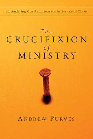 The Crucifixion of Ministry – Surrendering Our Ambitions to the Service of Christ de Andrew Purves