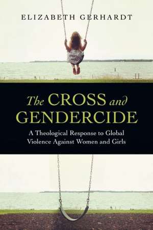 The Cross and Gendercide: A Theological Response to Global Violence Against Women and Girls de Elizabeth Gerhardt