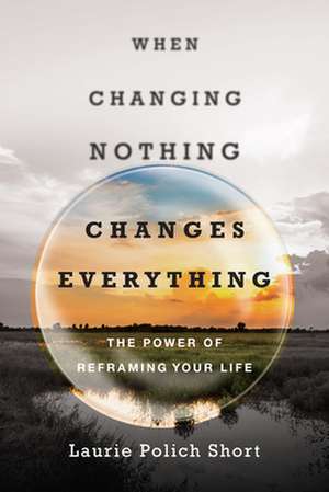 When Changing Nothing Changes Everything – The Power of Reframing Your Life de Laurie Polich Short