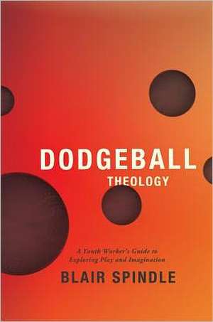 Dodgeball Theology: A Youth Worker's Guide to Exploring Play and Imagination de Blair Spindle