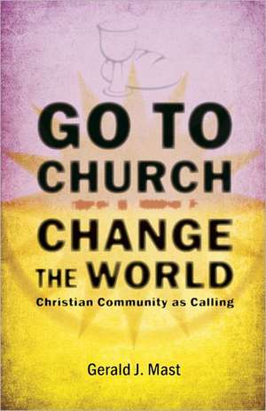 Go to Church, Change the World: Christian Community as Calling de Gerald J. Mast