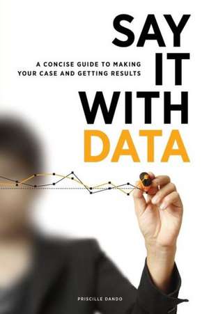 Say It with Data: A Concise Guide to Making Your Case and Getting Results de Priscille Dando