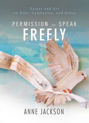 Permission to Speak Freely: Essays and Art on Fear, Confession, and Grace de Anne Miller