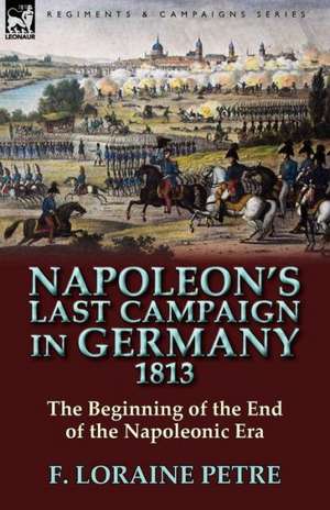 Napoleon's Last Campaign in Germany, 1813-The Beginning of the End of the Napoleonic Era de F.LORAINE PETRE