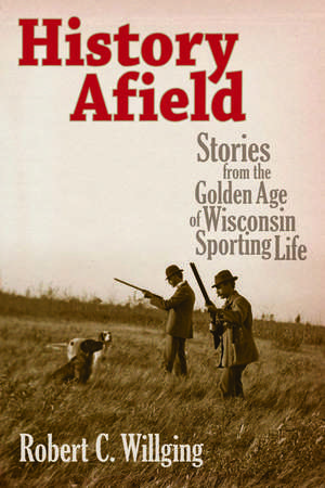 History Afield: Stories from the Golden Age of Wisconsin Sporting Life de Robert C Willging