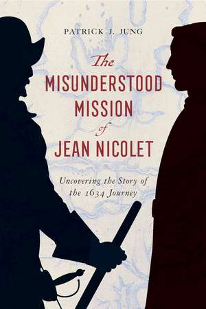 The Misunderstood Mission of Jean Nicolet: Uncovering the Story of the 1634 Journey de Patrick J. Jung