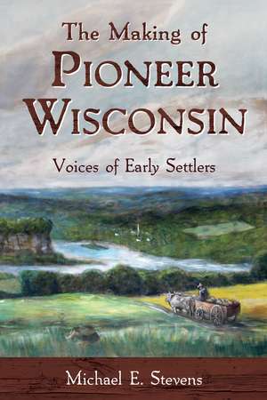 The Making of Pioneer Wisconsin: Voices of Early Settlers de Michael E. Stevens