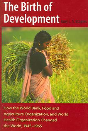 The Birth of Development: How the World Bank, Food and Agriculture Organization, and World Health Organization Have Changed the World, 1945-1965 de Amy L. S. Staples