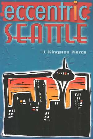 Eccentric Seattle: Pillars and Pariahs Who Made the City Not Such a Boring Place After All de J. Kingston Pierce