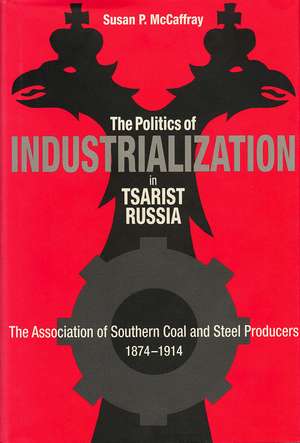 The Politics of Industrialization in Tsarist Russia: The Association of Southern Coal and Steel Producers, 1874-1914 de Susan P. McCaffray